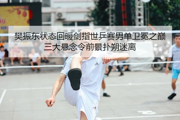 樊振东状态回暖剑指世乒赛男单卫冕之巅 三大悬念令前景扑朔迷离