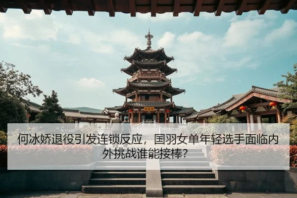 何冰娇退役引发连锁反应，国羽女单年轻选手面临内外挑战谁能接棒？