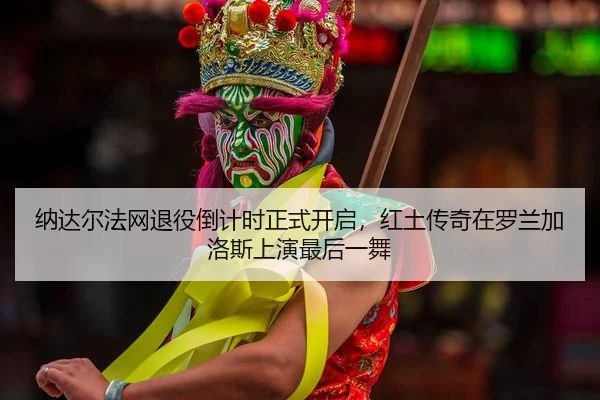 纳达尔法网退役倒计时正式开启，红土传奇在罗兰加洛斯上演最后一舞