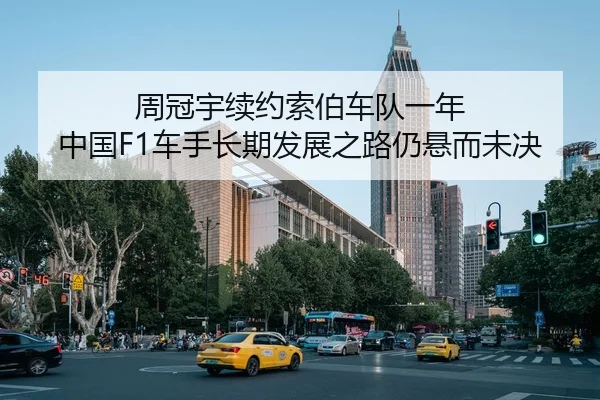 周冠宇续约索伯车队一年 中国F1车手长期发展之路仍悬而未决