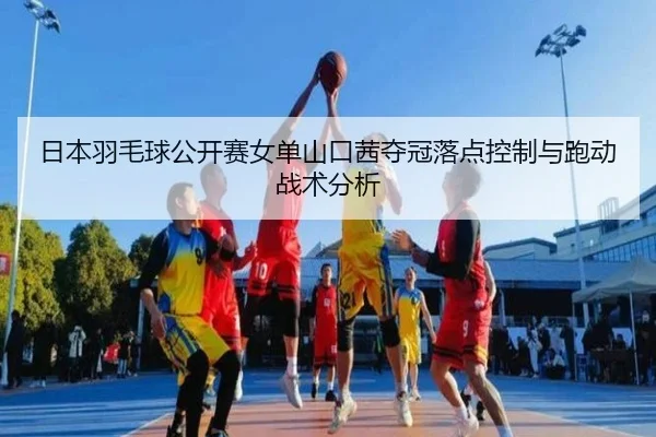 日本羽毛球公开赛女单山口茜夺冠落点控制与跑动战术分析