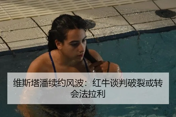 维斯塔潘续约风波：红牛谈判破裂或转会法拉利