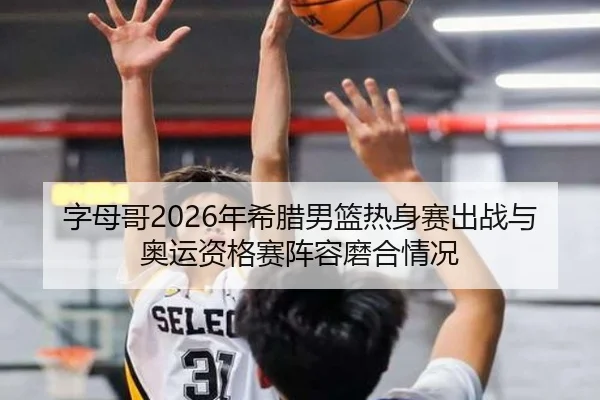 字母哥2026年希腊男篮热身赛出战与奥运资格赛阵容磨合情况